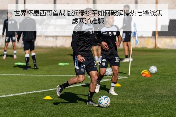 世界杯墨西哥首战临近绿衫军如何破解慢热与锋线焦虑两道难题